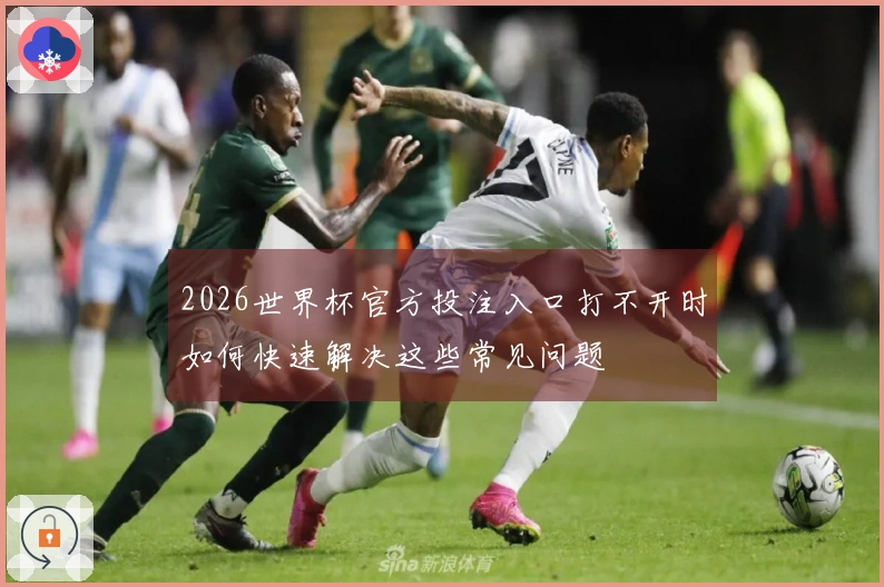 2026世界杯官方投注入口打不开时如何快速解决这些常见问题